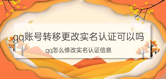 qq账号转移更改实名认证可以吗 qq怎么修改实名认证信息？